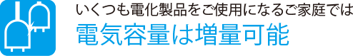 いくつも電化製品をご使用になるご家庭では
                    電気容量は増量可能