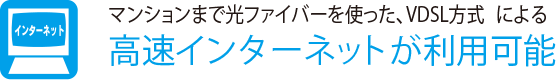 マンションまで光ファイバーを使った、VDSL方式による
                    高速インターネットが利用可能