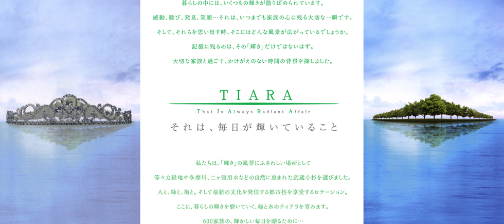 TIARA This Is Always Radiant Affair それは、毎日が輝いていること。暮らしの中には、いくつもの輝きが散りばめられています。感動、歓び、発見、笑顔…それは、いつまでも家族の心に残る大切な一瞬です。そして、それらを思い出す時、そこにはどんな風景が広がっているでしょうか。記憶に残るのは、その「輝き」だけではないはず。大切な家族と過ごす、かけがえのない時間の背景を探しました。私たちは、「輝き」の風景にふさわしい場所として等々力緑地や多摩川、二ヶ領用水などの自然に恵まれた武蔵小杉を選びました。人と、緑と、街と。そして最新の文化を発信する都市性を享受するロケーション。ここに、暮らしの輝きを磨いていく、緑と水のティアラを育みます。600家族の、輝かしい毎日を贈るために…