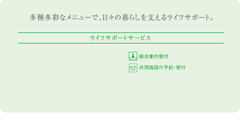 多種多様なメニューで、日々の暮らしを支えるライフサポート ライフサポートサービス 総合案内受付 共用施設の予約・受付 コンビニエンスストアサービス内容 クリーニング取次 宅配便の発送 公共料金のお支払い DPE受付 切手・はがき類の販売