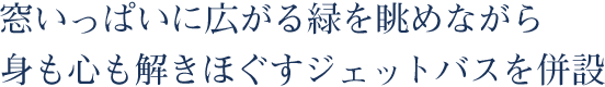 窓いっぱいに広がる緑を眺めながら身も心も解きほぐすジェットバスを併設。